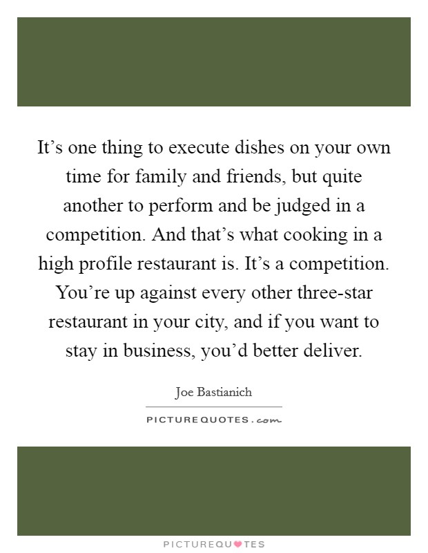 It's one thing to execute dishes on your own time for family and friends, but quite another to perform and be judged in a competition. And that's what cooking in a high profile restaurant is. It's a competition. You're up against every other three-star restaurant in your city, and if you want to stay in business, you'd better deliver. Picture Quote #1