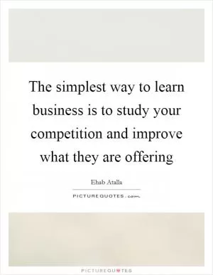 The simplest way to learn business is to study your competition and improve what they are offering Picture Quote #1