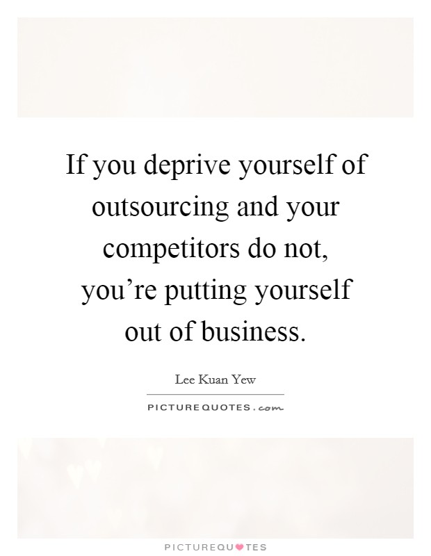 If you deprive yourself of outsourcing and your competitors do not, you're putting yourself out of business. Picture Quote #1