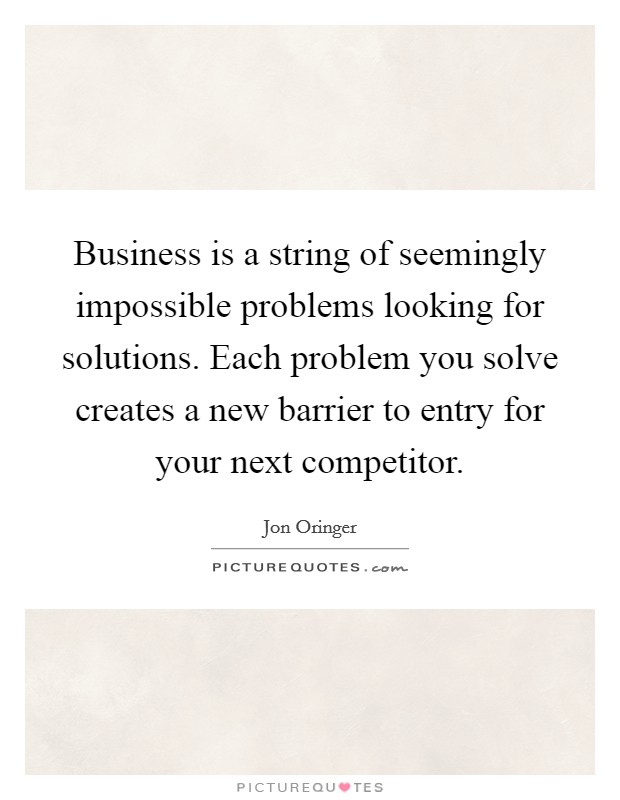 Business is a string of seemingly impossible problems looking for solutions. Each problem you solve creates a new barrier to entry for your next competitor. Picture Quote #1