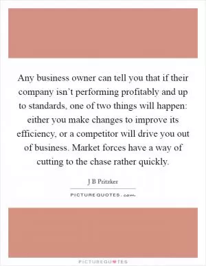 Any business owner can tell you that if their company isn’t performing profitably and up to standards, one of two things will happen: either you make changes to improve its efficiency, or a competitor will drive you out of business. Market forces have a way of cutting to the chase rather quickly Picture Quote #1