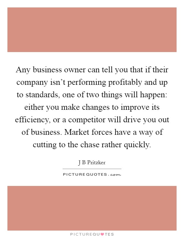 Any business owner can tell you that if their company isn't performing profitably and up to standards, one of two things will happen: either you make changes to improve its efficiency, or a competitor will drive you out of business. Market forces have a way of cutting to the chase rather quickly. Picture Quote #1