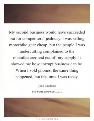 My second business would have succeeded but for competitors’ jealousy. I was selling motorbike gear cheap, but the people I was undercutting complained to the manufacturer and cut off my supply. It showed me how corrupt business can be. When I sold phones, the same thing happened, but this time I was ready Picture Quote #1