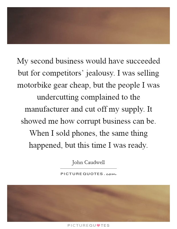 My second business would have succeeded but for competitors' jealousy. I was selling motorbike gear cheap, but the people I was undercutting complained to the manufacturer and cut off my supply. It showed me how corrupt business can be. When I sold phones, the same thing happened, but this time I was ready. Picture Quote #1