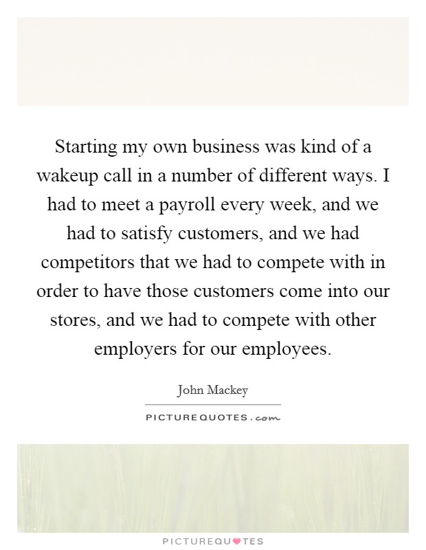 Starting my own business was kind of a wakeup call in a number of different ways. I had to meet a payroll every week, and we had to satisfy customers, and we had competitors that we had to compete with in order to have those customers come into our stores, and we had to compete with other employers for our employees. Picture Quote #1
