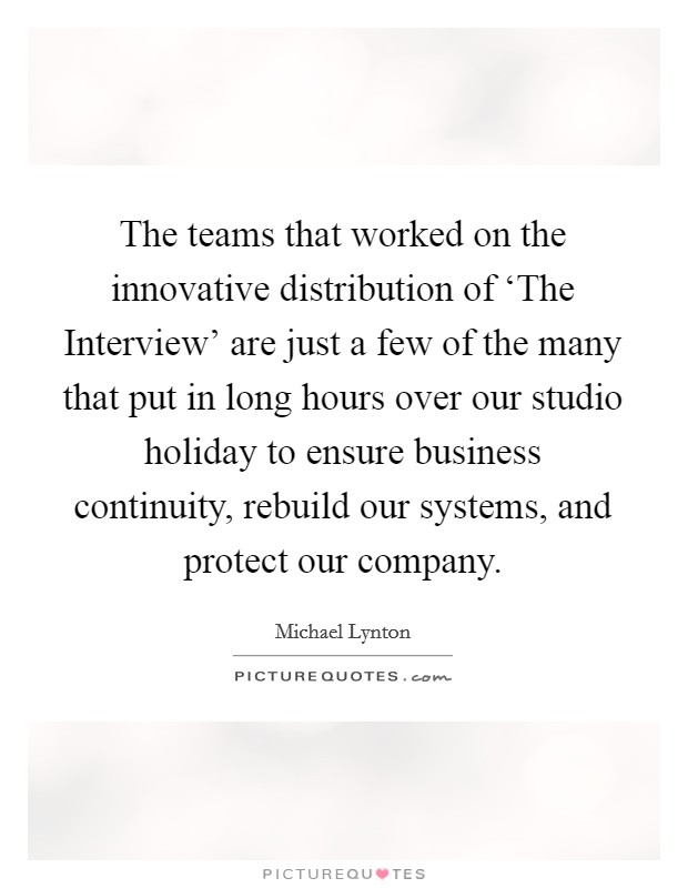 The teams that worked on the innovative distribution of ‘The Interview' are just a few of the many that put in long hours over our studio holiday to ensure business continuity, rebuild our systems, and protect our company. Picture Quote #1