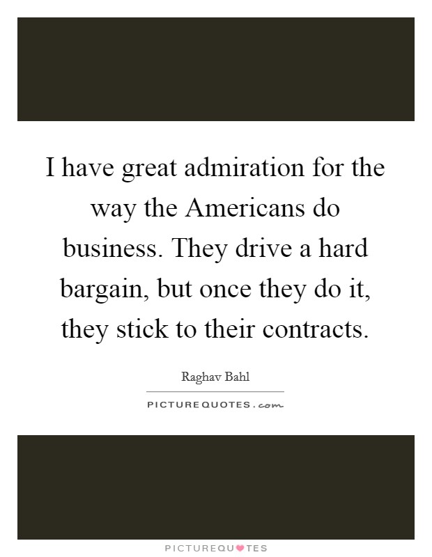 I have great admiration for the way the Americans do business. They drive a hard bargain, but once they do it, they stick to their contracts. Picture Quote #1