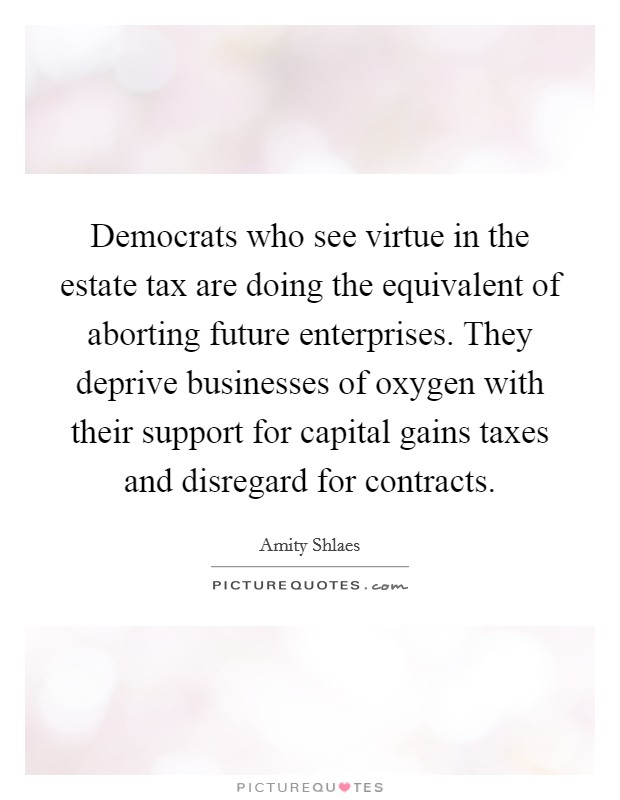 Democrats who see virtue in the estate tax are doing the equivalent of aborting future enterprises. They deprive businesses of oxygen with their support for capital gains taxes and disregard for contracts. Picture Quote #1