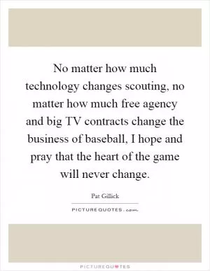 No matter how much technology changes scouting, no matter how much free agency and big TV contracts change the business of baseball, I hope and pray that the heart of the game will never change Picture Quote #1