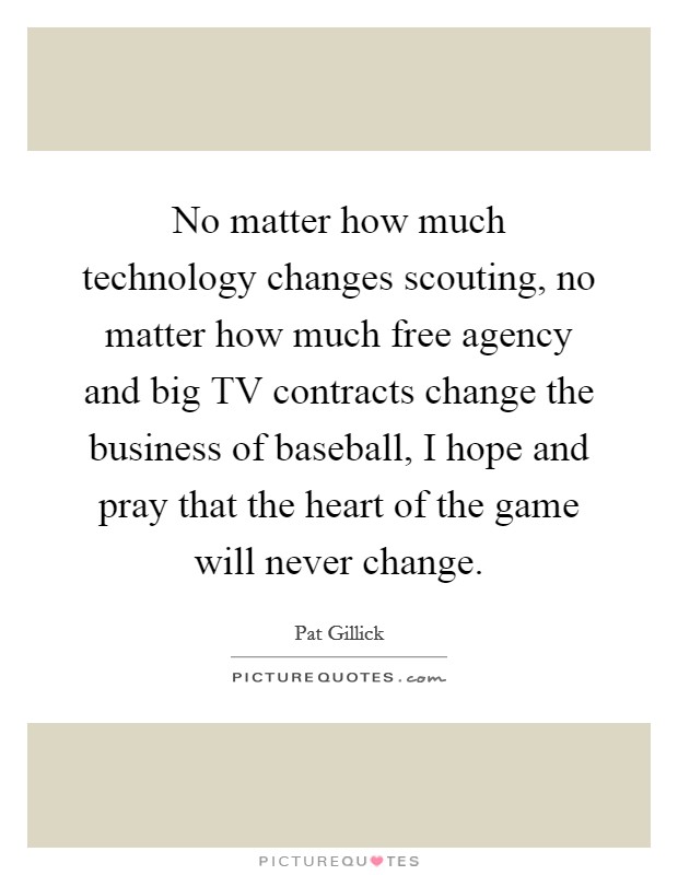 No matter how much technology changes scouting, no matter how much free agency and big TV contracts change the business of baseball, I hope and pray that the heart of the game will never change. Picture Quote #1