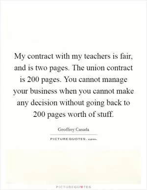 My contract with my teachers is fair, and is two pages. The union contract is 200 pages. You cannot manage your business when you cannot make any decision without going back to 200 pages worth of stuff Picture Quote #1