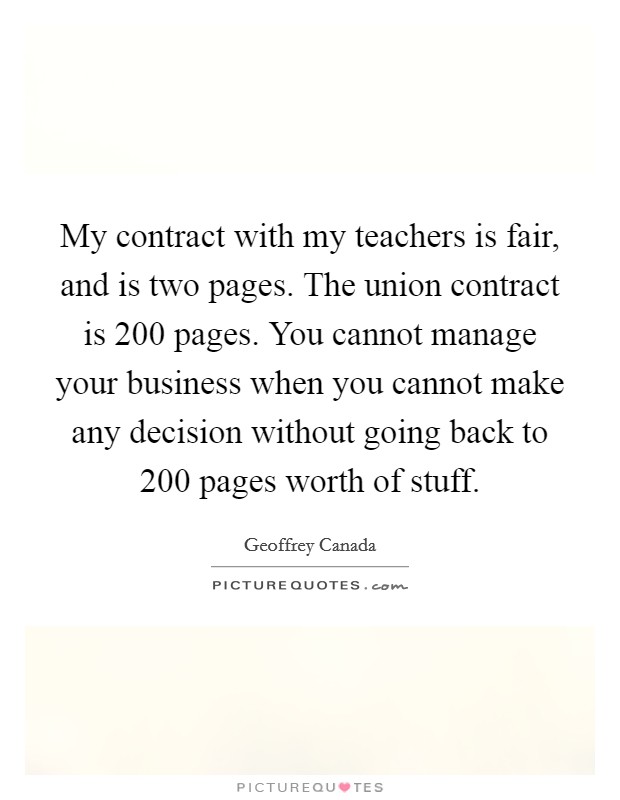 My contract with my teachers is fair, and is two pages. The union contract is 200 pages. You cannot manage your business when you cannot make any decision without going back to 200 pages worth of stuff. Picture Quote #1
