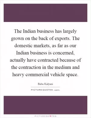 The Indian business has largely grown on the back of exports. The domestic markets, as far as our Indian business is concerned, actually have contracted because of the contraction in the medium and heavy commercial vehicle space Picture Quote #1