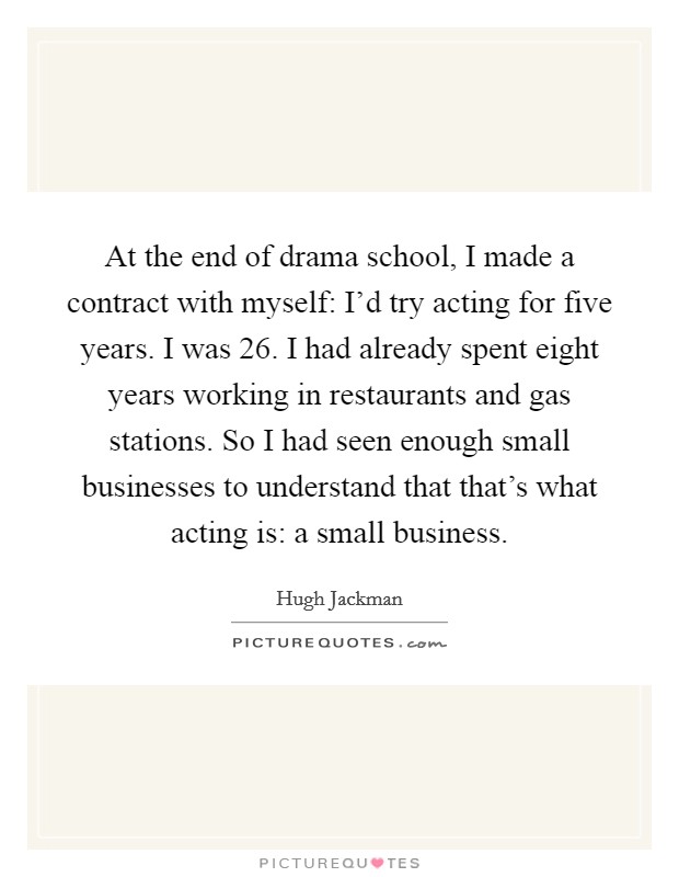 At the end of drama school, I made a contract with myself: I'd try acting for five years. I was 26. I had already spent eight years working in restaurants and gas stations. So I had seen enough small businesses to understand that that's what acting is: a small business. Picture Quote #1