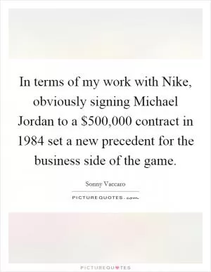 In terms of my work with Nike, obviously signing Michael Jordan to a $500,000 contract in 1984 set a new precedent for the business side of the game Picture Quote #1
