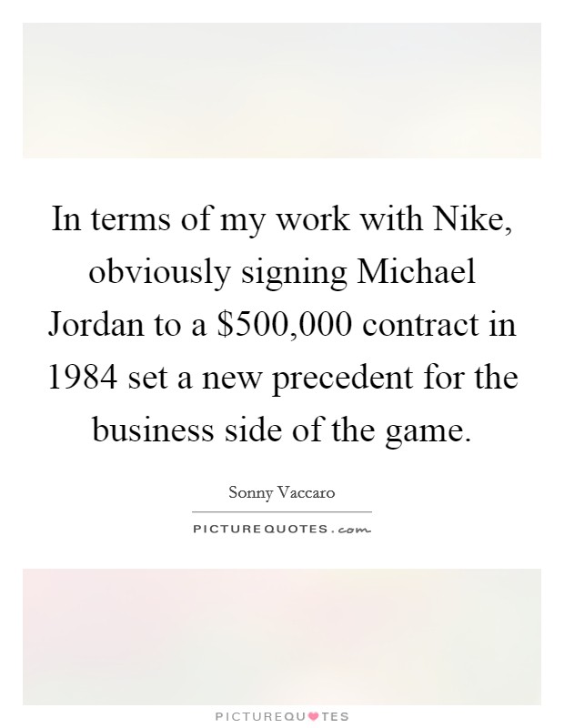 In terms of my work with Nike, obviously signing Michael Jordan to a $500,000 contract in 1984 set a new precedent for the business side of the game. Picture Quote #1