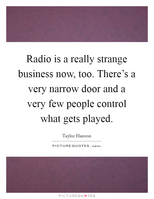Radio is a really strange business now, too. There's a very narrow door and a very few people control what gets played. Picture Quote #1