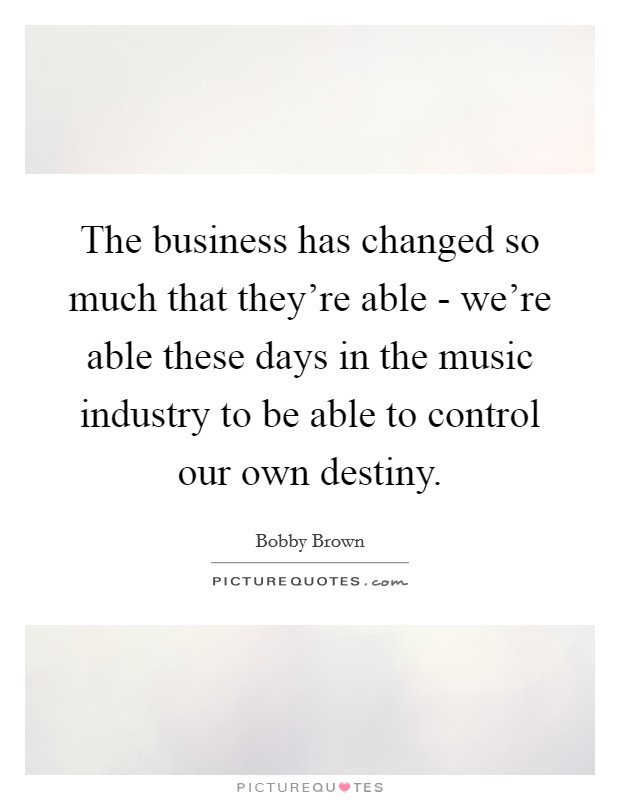 The business has changed so much that they're able - we're able these days in the music industry to be able to control our own destiny. Picture Quote #1