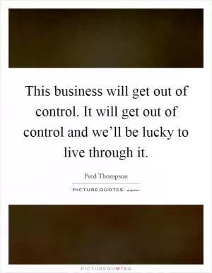 This business will get out of control. It will get out of control and we’ll be lucky to live through it Picture Quote #1