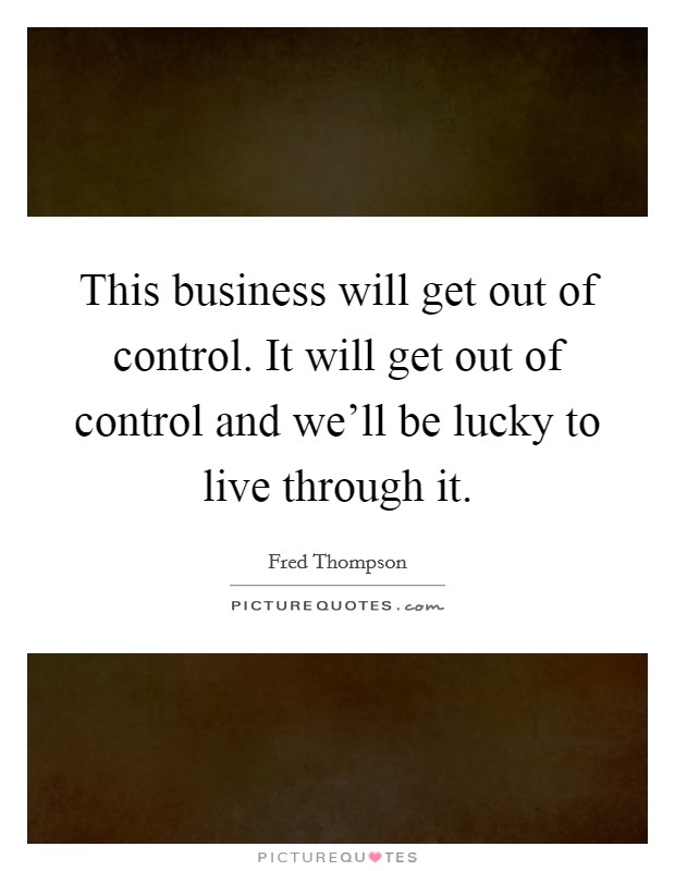 This business will get out of control. It will get out of control and we'll be lucky to live through it. Picture Quote #1