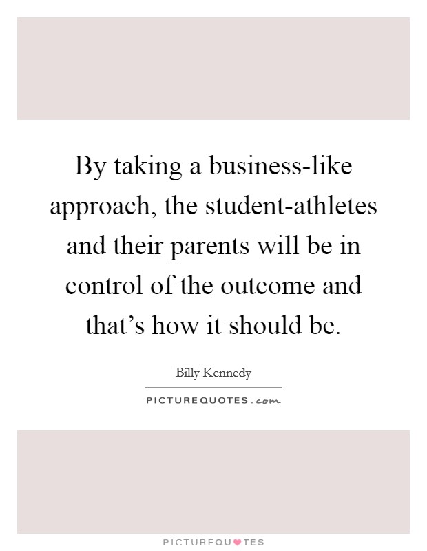 By taking a business-like approach, the student-athletes and their parents will be in control of the outcome and that's how it should be. Picture Quote #1