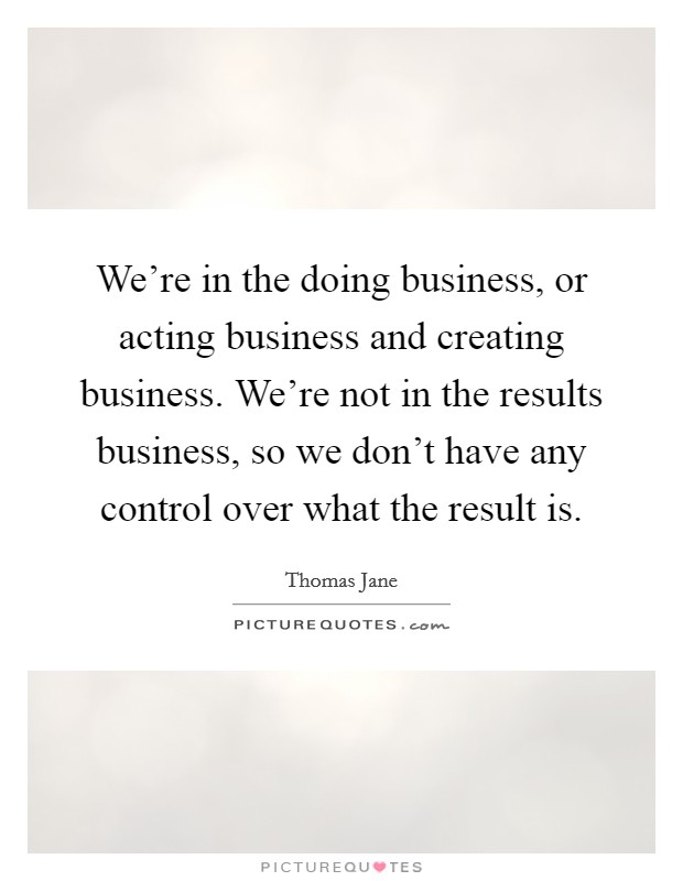 We're in the doing business, or acting business and creating business. We're not in the results business, so we don't have any control over what the result is. Picture Quote #1