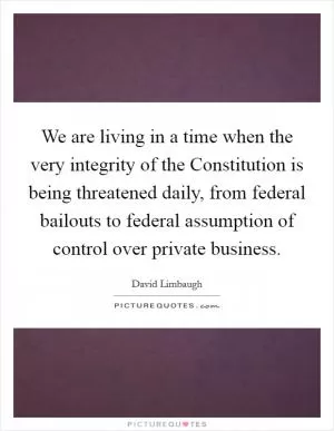 We are living in a time when the very integrity of the Constitution is being threatened daily, from federal bailouts to federal assumption of control over private business Picture Quote #1
