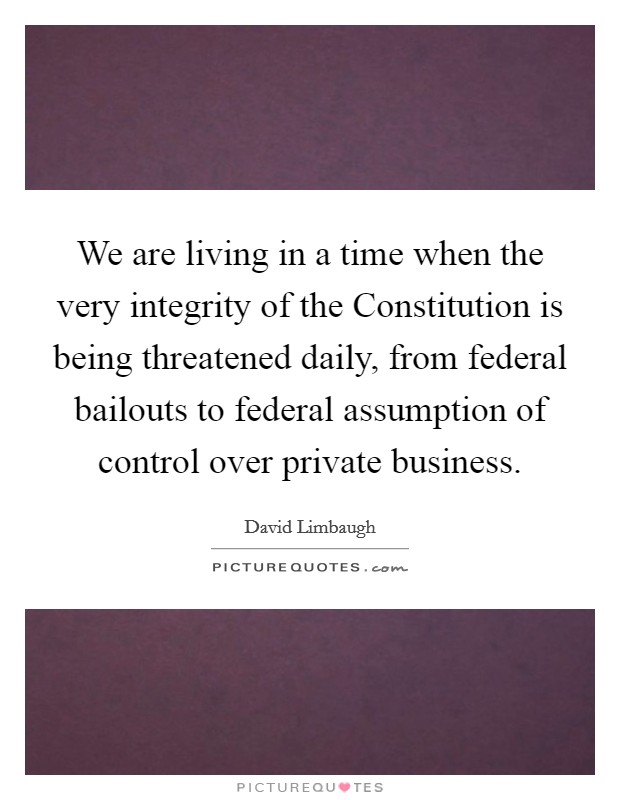 We are living in a time when the very integrity of the Constitution is being threatened daily, from federal bailouts to federal assumption of control over private business. Picture Quote #1