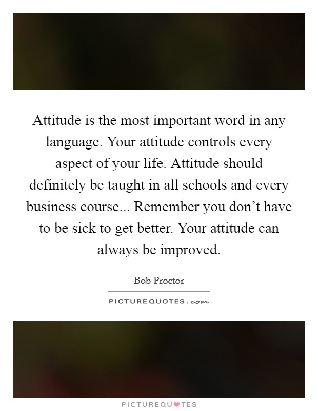 Attitude is the most important word in any language. Your attitude controls every aspect of your life. Attitude should definitely be taught in all schools and every business course... Remember you don't have to be sick to get better. Your attitude can always be improved. Picture Quote #1