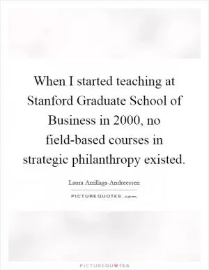 When I started teaching at Stanford Graduate School of Business in 2000, no field-based courses in strategic philanthropy existed Picture Quote #1