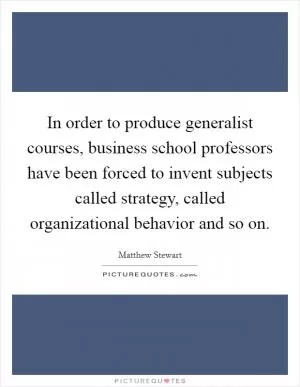 In order to produce generalist courses, business school professors have been forced to invent subjects called strategy, called organizational behavior and so on Picture Quote #1