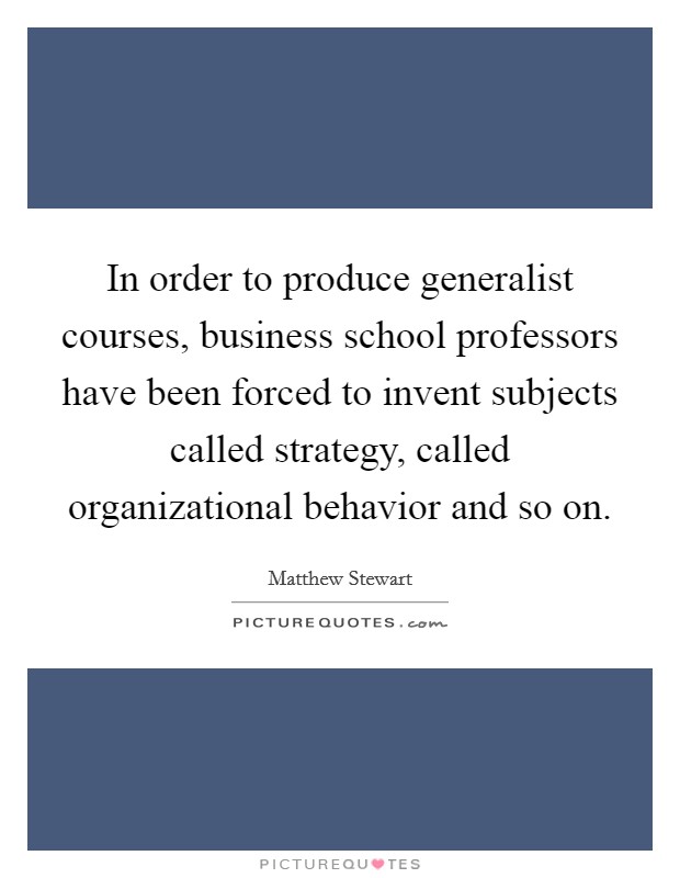 In order to produce generalist courses, business school professors have been forced to invent subjects called strategy, called organizational behavior and so on Picture Quote #1