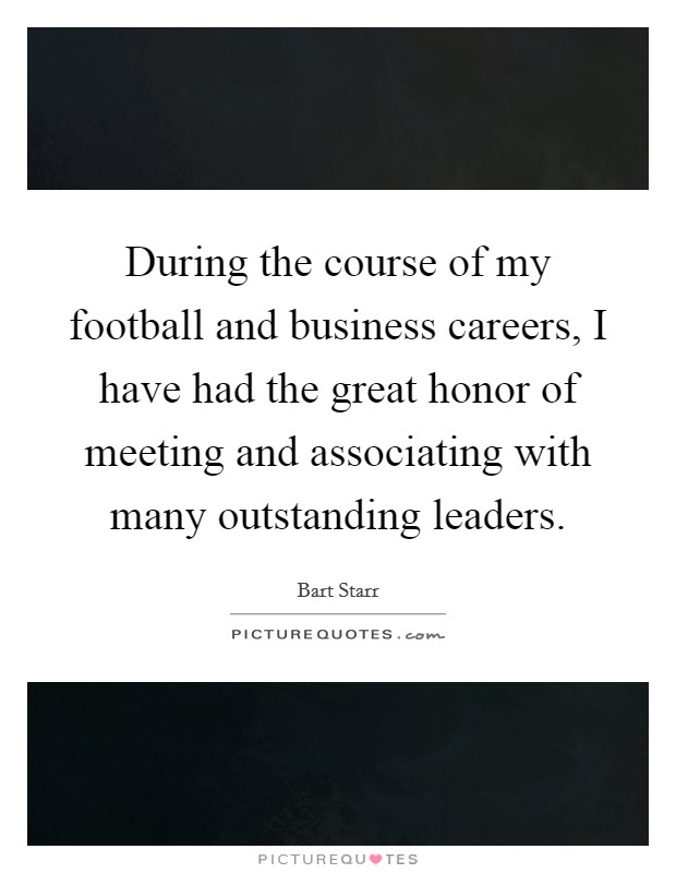 During the course of my football and business careers, I have had the great honor of meeting and associating with many outstanding leaders. Picture Quote #1