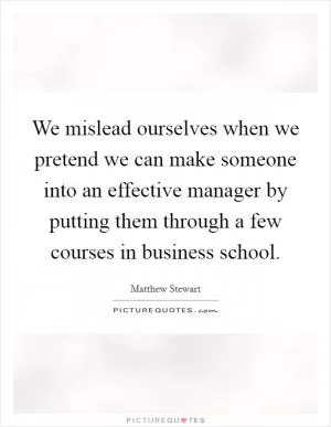 We mislead ourselves when we pretend we can make someone into an effective manager by putting them through a few courses in business school Picture Quote #1