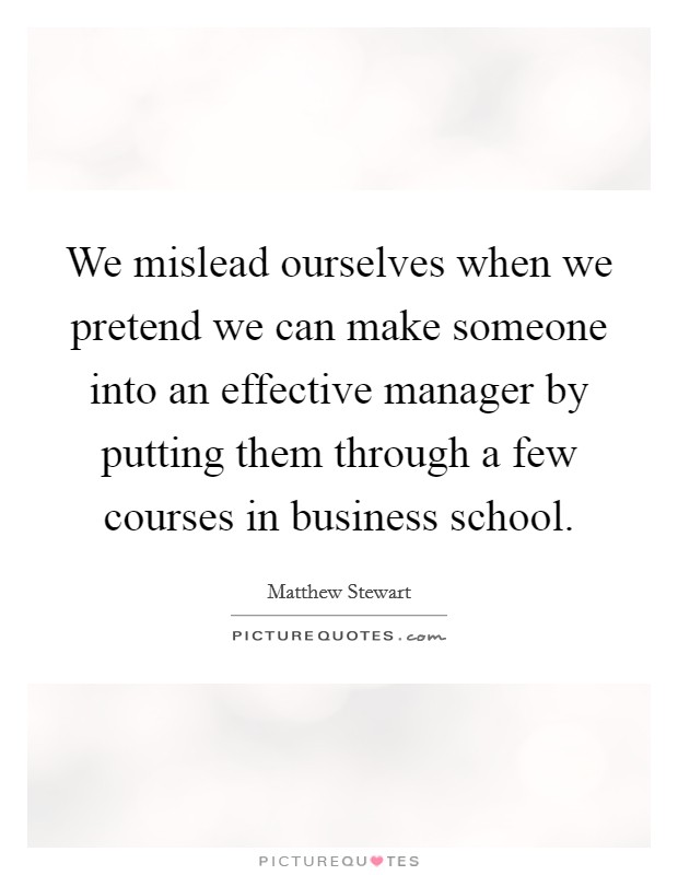 We mislead ourselves when we pretend we can make someone into an effective manager by putting them through a few courses in business school. Picture Quote #1