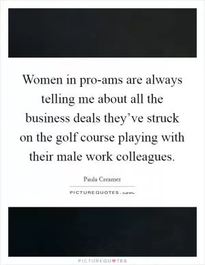 Women in pro-ams are always telling me about all the business deals they’ve struck on the golf course playing with their male work colleagues Picture Quote #1
