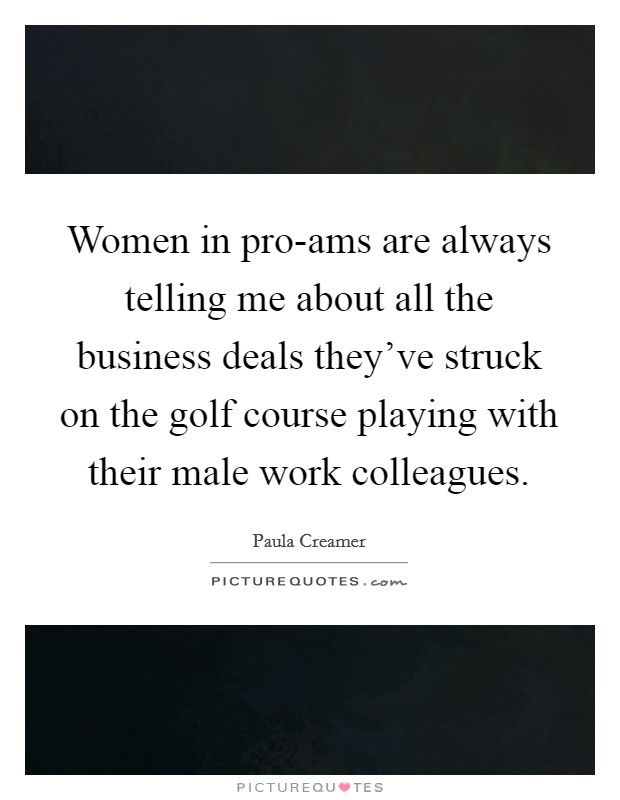 Women in pro-ams are always telling me about all the business deals they've struck on the golf course playing with their male work colleagues. Picture Quote #1