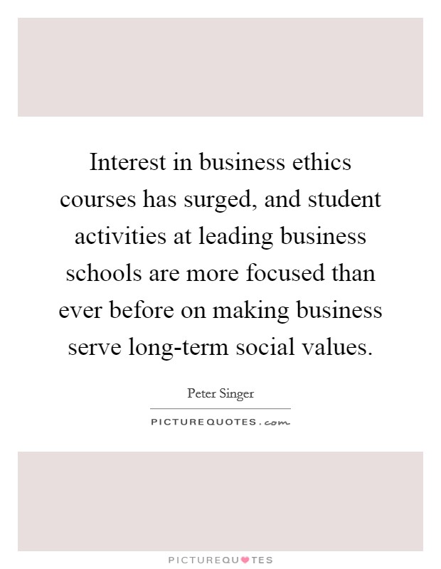 Interest in business ethics courses has surged, and student activities at leading business schools are more focused than ever before on making business serve long-term social values. Picture Quote #1