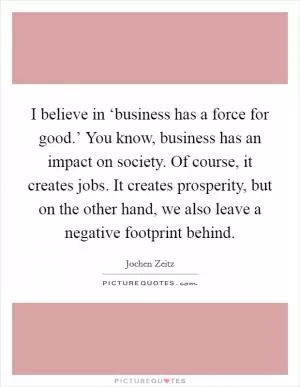 I believe in ‘business has a force for good.’ You know, business has an impact on society. Of course, it creates jobs. It creates prosperity, but on the other hand, we also leave a negative footprint behind Picture Quote #1