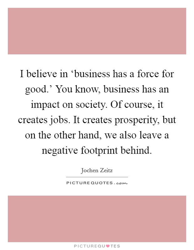 I believe in ‘business has a force for good.' You know, business has an impact on society. Of course, it creates jobs. It creates prosperity, but on the other hand, we also leave a negative footprint behind. Picture Quote #1