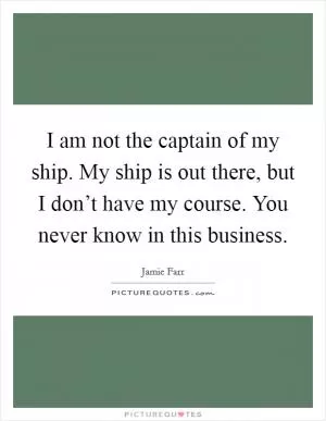 I am not the captain of my ship. My ship is out there, but I don’t have my course. You never know in this business Picture Quote #1