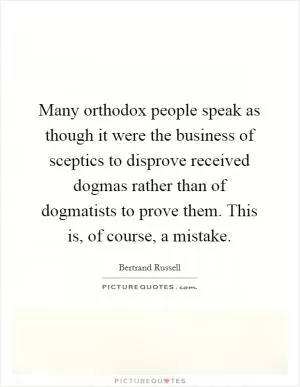 Many orthodox people speak as though it were the business of sceptics to disprove received dogmas rather than of dogmatists to prove them. This is, of course, a mistake Picture Quote #1