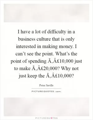 I have a lot of difficulty in a business culture that is only interested in making money. I can’t see the point. What’s the point of spending Ã‚Â£10,000 just to make Ã‚Â£20,000? Why not just keep the Ã‚Â£10,000? Picture Quote #1