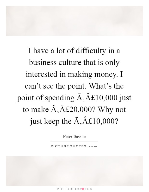 I have a lot of difficulty in a business culture that is only interested in making money. I can't see the point. What's the point of spending Ã‚Â£10,000 just to make Ã‚Â£20,000? Why not just keep the Ã‚Â£10,000? Picture Quote #1