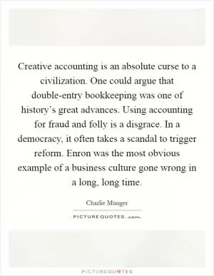 Creative accounting is an absolute curse to a civilization. One could argue that double-entry bookkeeping was one of history’s great advances. Using accounting for fraud and folly is a disgrace. In a democracy, it often takes a scandal to trigger reform. Enron was the most obvious example of a business culture gone wrong in a long, long time Picture Quote #1