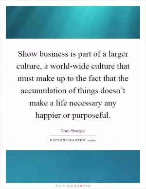 Show business is part of a larger culture, a world-wide culture that must make up to the fact that the accumulation of things doesn’t make a life necessary any happier or purposeful Picture Quote #1