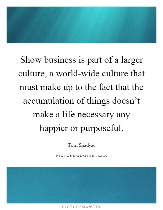 Show business is part of a larger culture, a world-wide culture that must make up to the fact that the accumulation of things doesn't make a life necessary any happier or purposeful. Picture Quote #1