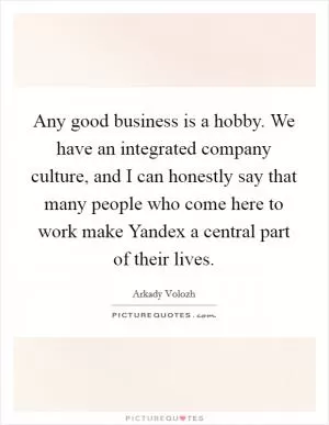 Any good business is a hobby. We have an integrated company culture, and I can honestly say that many people who come here to work make Yandex a central part of their lives Picture Quote #1