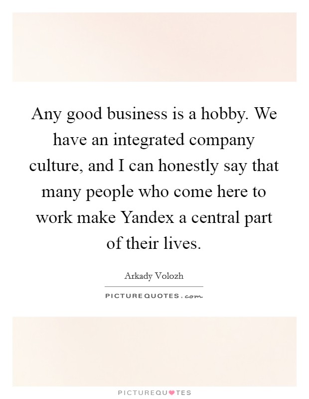 Any good business is a hobby. We have an integrated company culture, and I can honestly say that many people who come here to work make Yandex a central part of their lives. Picture Quote #1