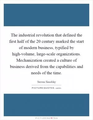 The industrial revolution that defined the first half of the 20 century marked the start of modern business, typified by high-volume, large-scale organizations. Mechanization created a culture of business derived from the capabilities and needs of the time Picture Quote #1